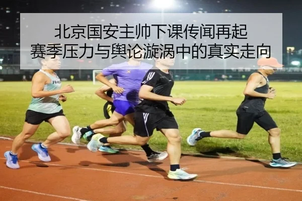 北京国安主帅下课传闻再起 赛季压力与舆论漩涡中的真实走向